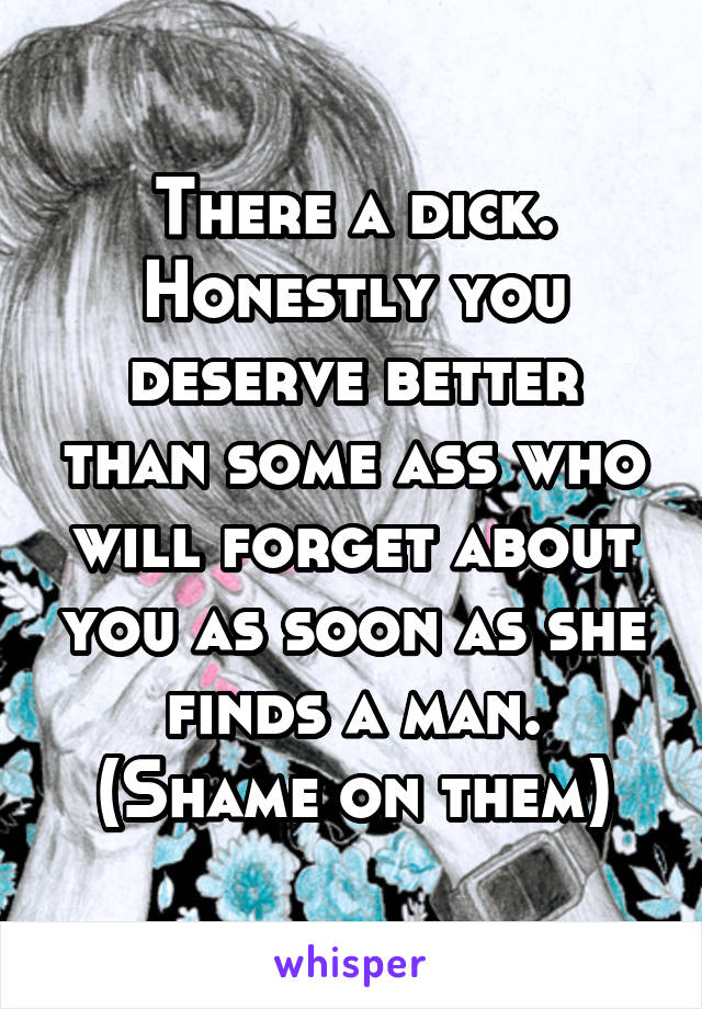 There a dick. Honestly you deserve better than some ass who will forget about you as soon as she finds a man. (Shame on them)