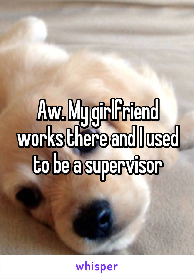 Aw. My girlfriend works there and I used to be a supervisor