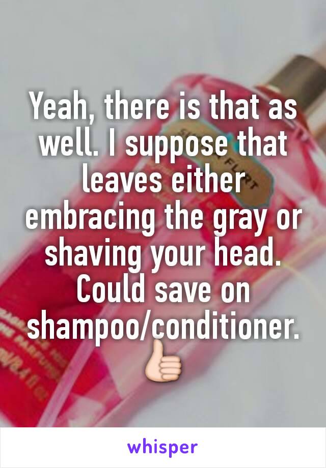 Yeah, there is that as well. I suppose that leaves either embracing the gray or shaving your head. Could save on shampoo/conditioner. 👍