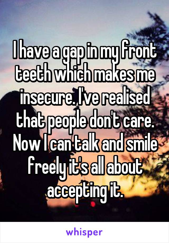 I have a gap in my front teeth which makes me insecure. I've realised that people don't care. Now I can talk and smile freely it's all about accepting it.