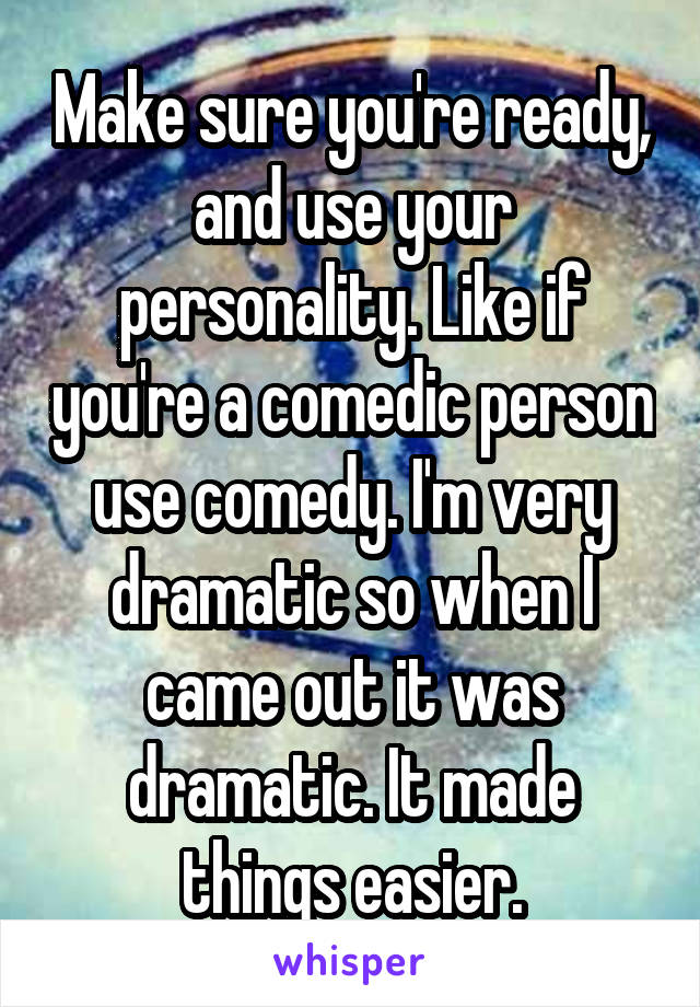 Make sure you're ready, and use your personality. Like if you're a comedic person use comedy. I'm very dramatic so when I came out it was dramatic. It made things easier.