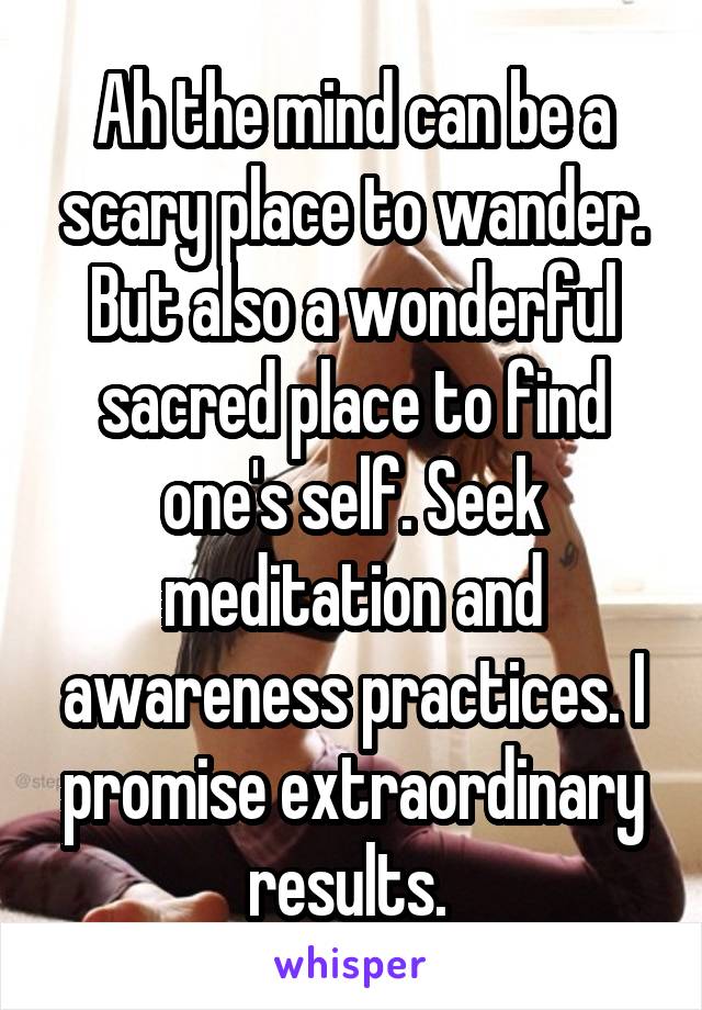 Ah the mind can be a scary place to wander. But also a wonderful sacred place to find one's self. Seek meditation and awareness practices. I promise extraordinary results. 