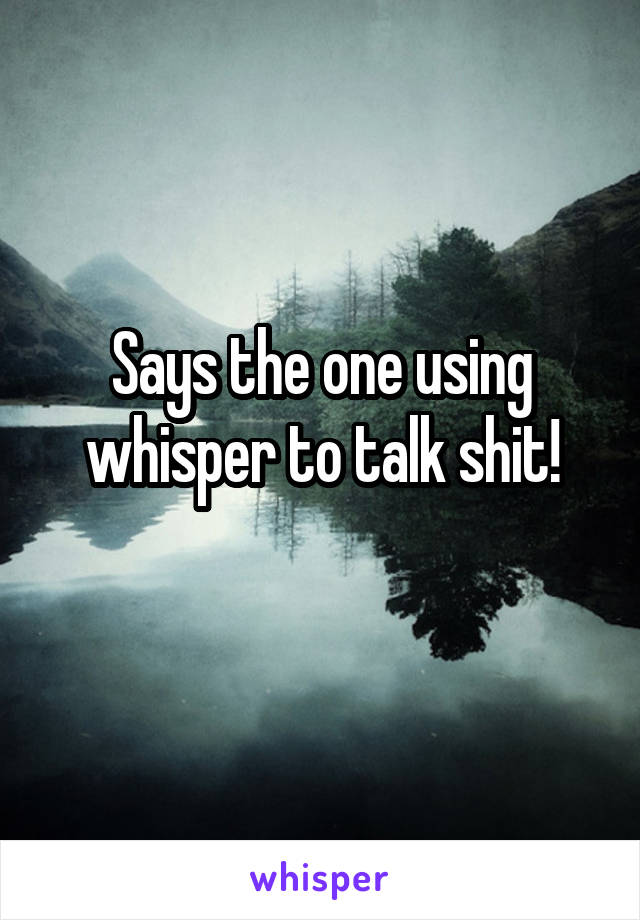Says the one using whisper to talk shit!
