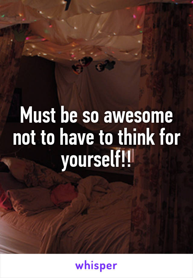 Must be so awesome not to have to think for yourself!!
