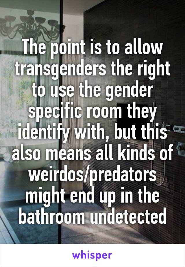 The point is to allow transgenders the right to use the gender specific room they identify with, but this also means all kinds of weirdos/predators might end up in the bathroom undetected