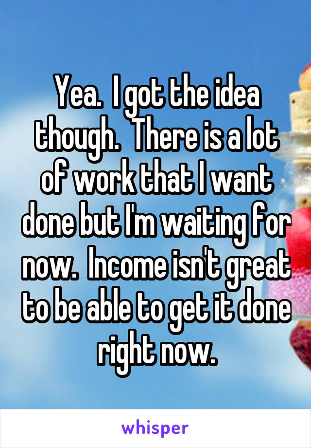 Yea.  I got the idea though.  There is a lot of work that I want done but I'm waiting for now.  Income isn't great to be able to get it done right now.