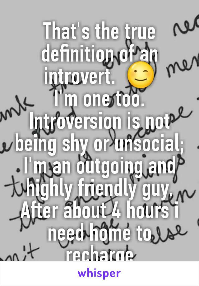 That's the true definition of an introvert.  😉
I'm one too.  Introversion is not being shy or unsocial; I'm an outgoing and highly friendly guy.  After about 4 hours i need home to recharge