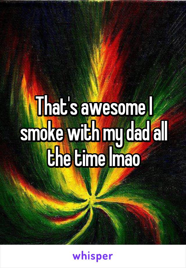 That's awesome I smoke with my dad all the time lmao