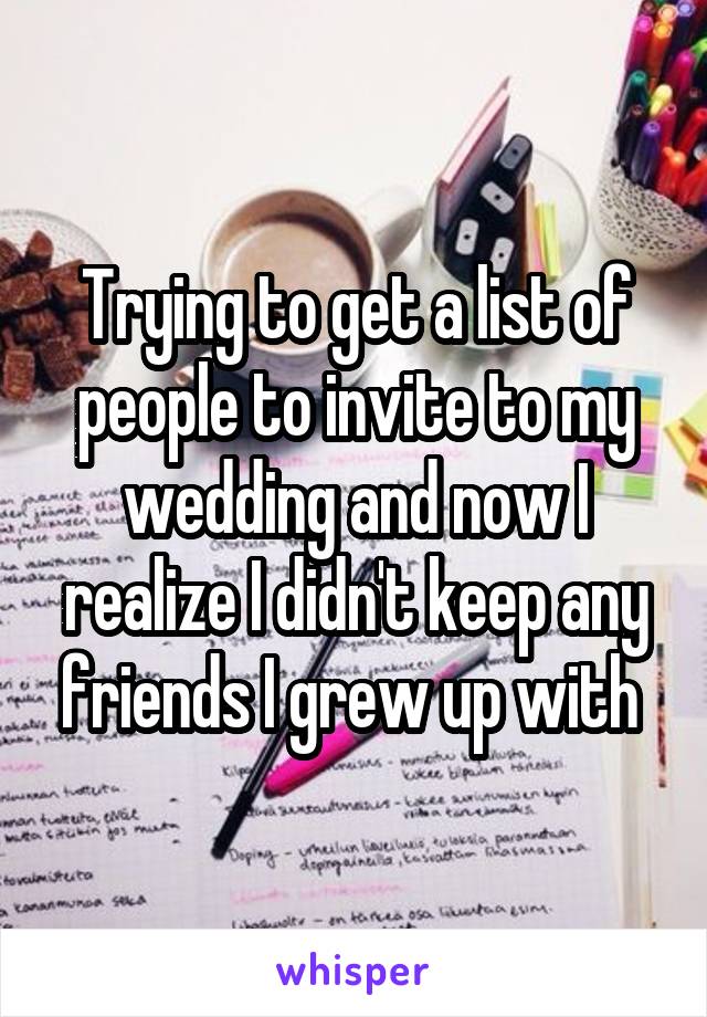 Trying to get a list of people to invite to my wedding and now I realize I didn't keep any friends I grew up with 