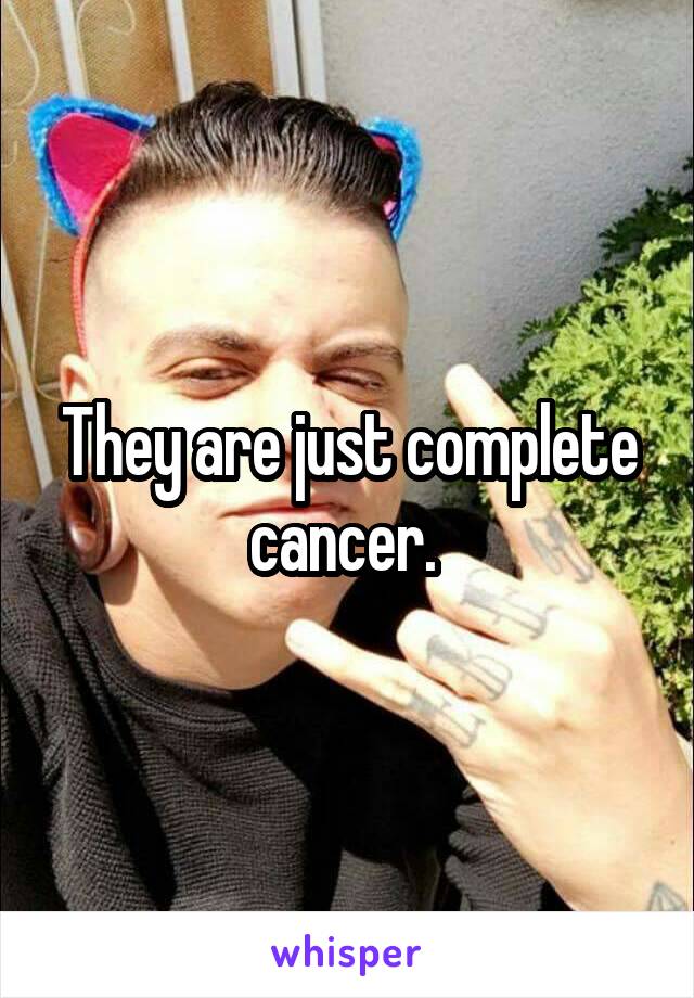 They are just complete cancer. 