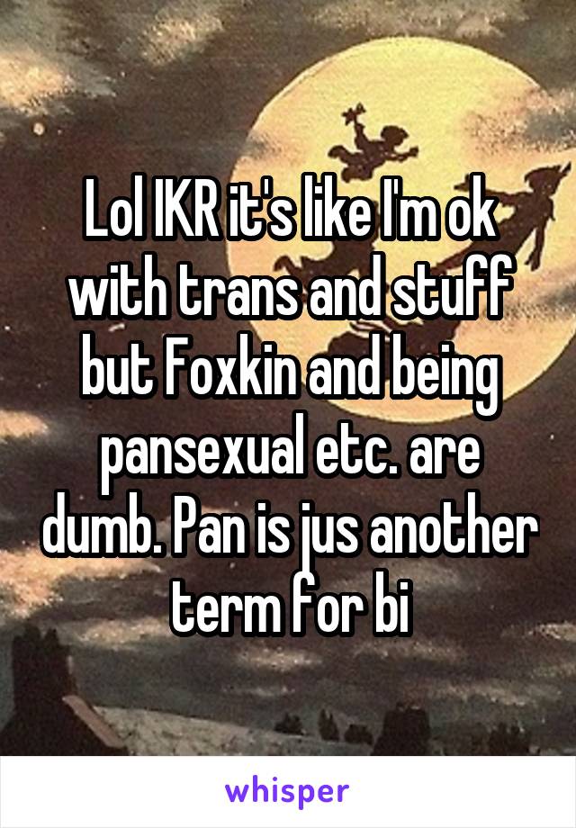 Lol IKR it's like I'm ok with trans and stuff but Foxkin and being pansexual etc. are dumb. Pan is jus another term for bi