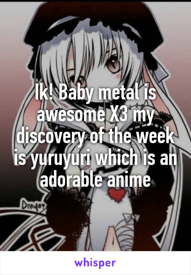Ik! Baby metal is awesome X3 my discovery of the week is yuruyuri which is an adorable anime