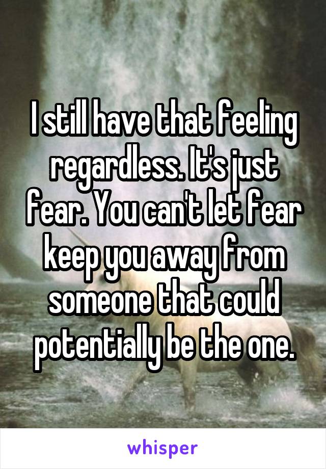 I still have that feeling regardless. It's just fear. You can't let fear keep you away from someone that could potentially be the one.