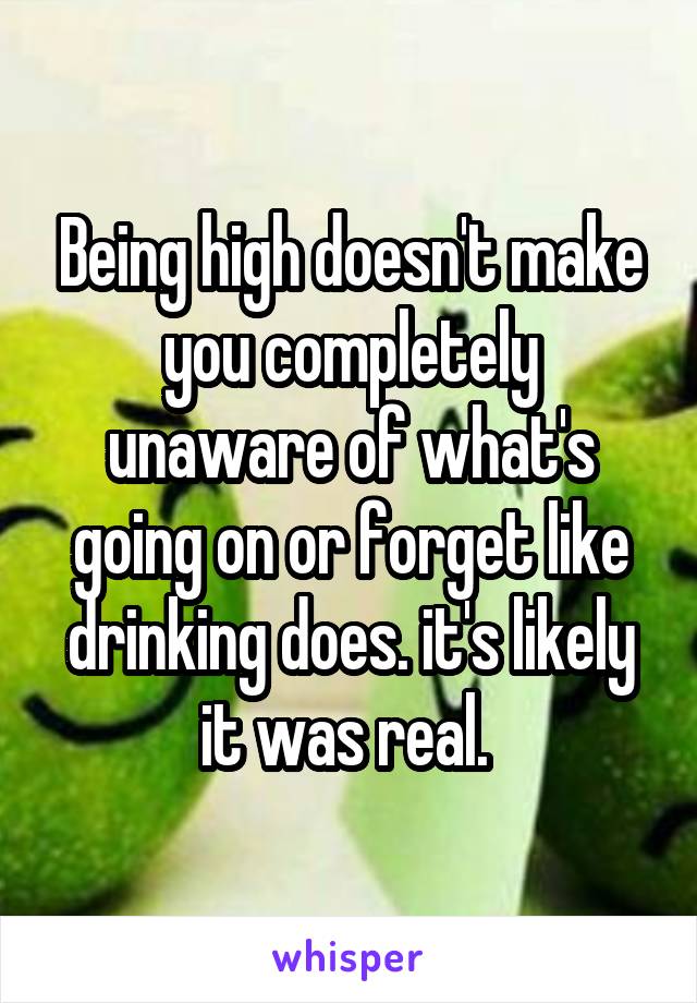 Being high doesn't make you completely unaware of what's going on or forget like drinking does. it's likely it was real. 