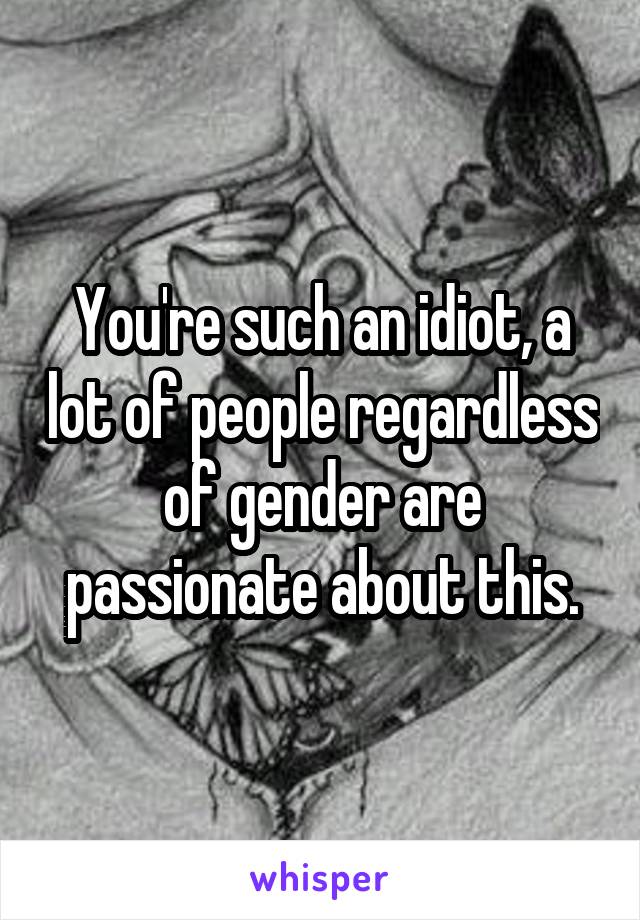You're such an idiot, a lot of people regardless of gender are passionate about this.