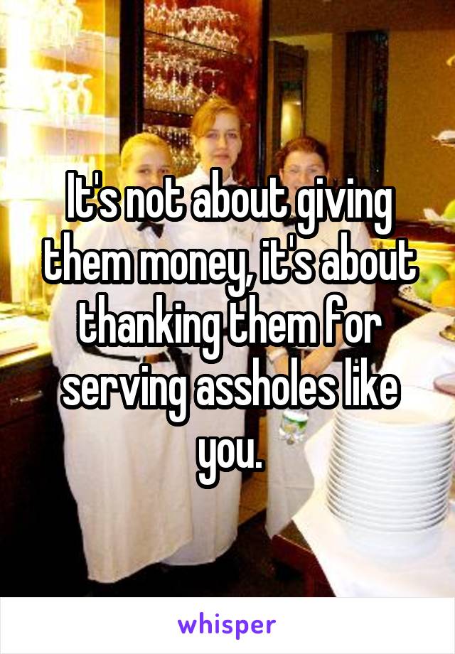 It's not about giving them money, it's about thanking them for serving assholes like you.