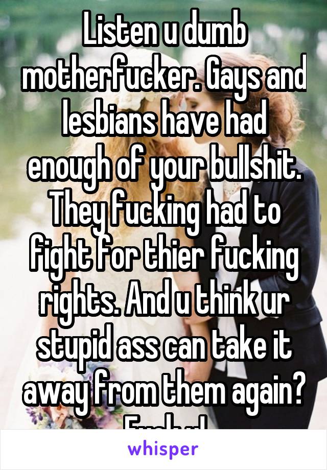 Listen u dumb motherfucker. Gays and lesbians have had enough of your bullshit. They fucking had to fight for thier fucking rights. And u think ur stupid ass can take it away from them again? Fuck u!
