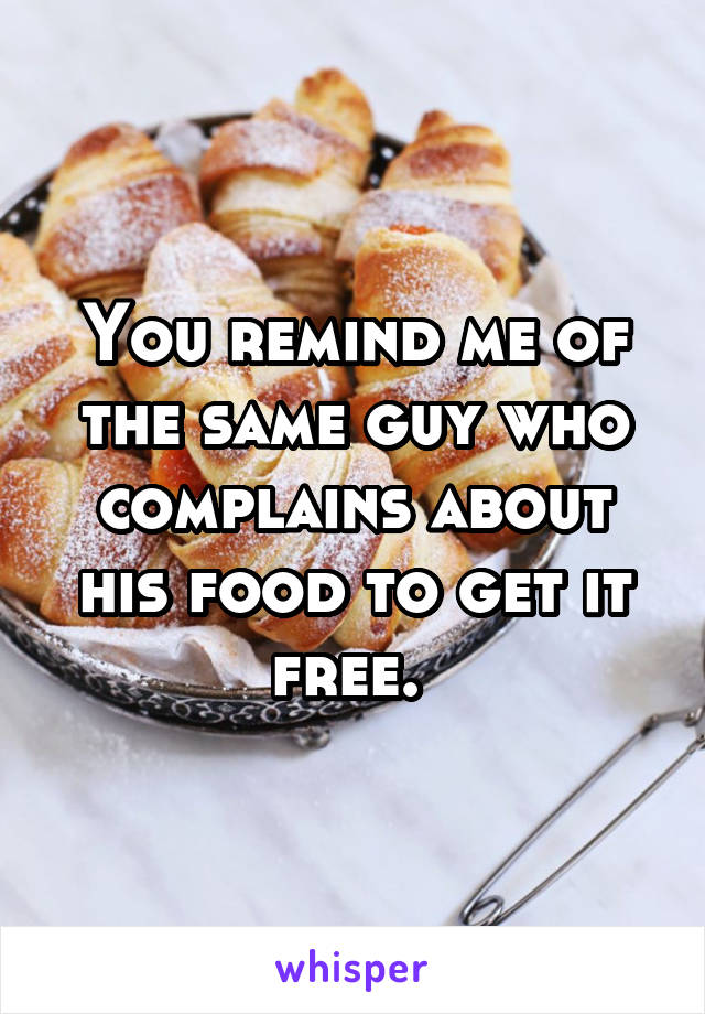 You remind me of the same guy who complains about his food to get it free. 