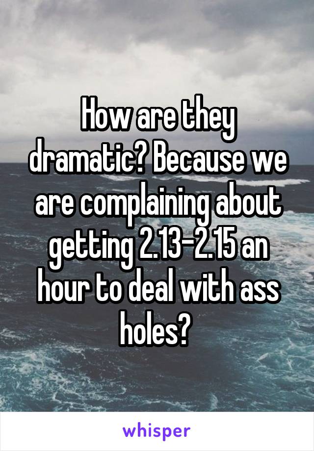 How are they dramatic? Because we are complaining about getting 2.13-2.15 an hour to deal with ass holes? 