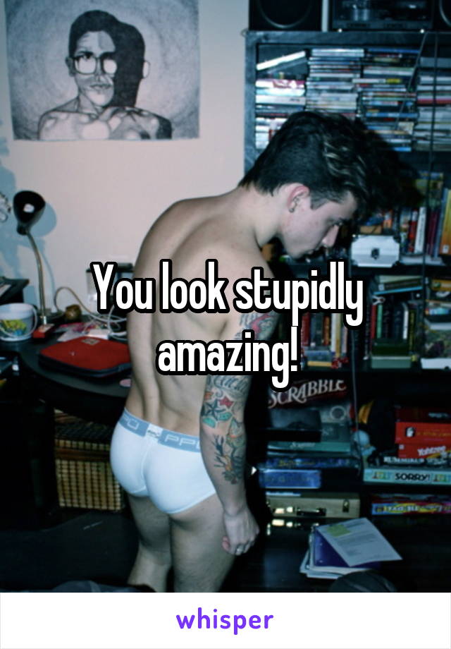 You look stupidly amazing!