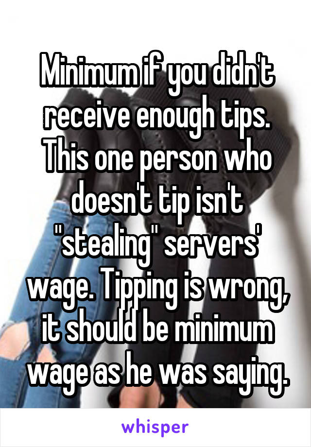 Minimum if you didn't receive enough tips. This one person who doesn't tip isn't "stealing" servers' wage. Tipping is wrong, it should be minimum wage as he was saying.