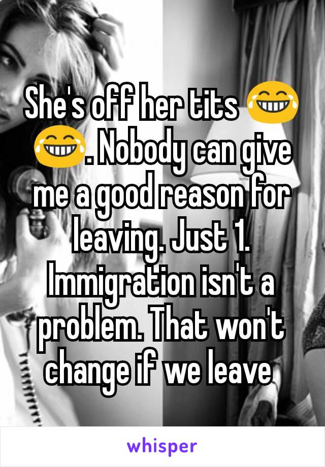 She's off her tits 😂😂. Nobody can give me a good reason for leaving. Just 1. Immigration isn't a problem. That won't change if we leave 