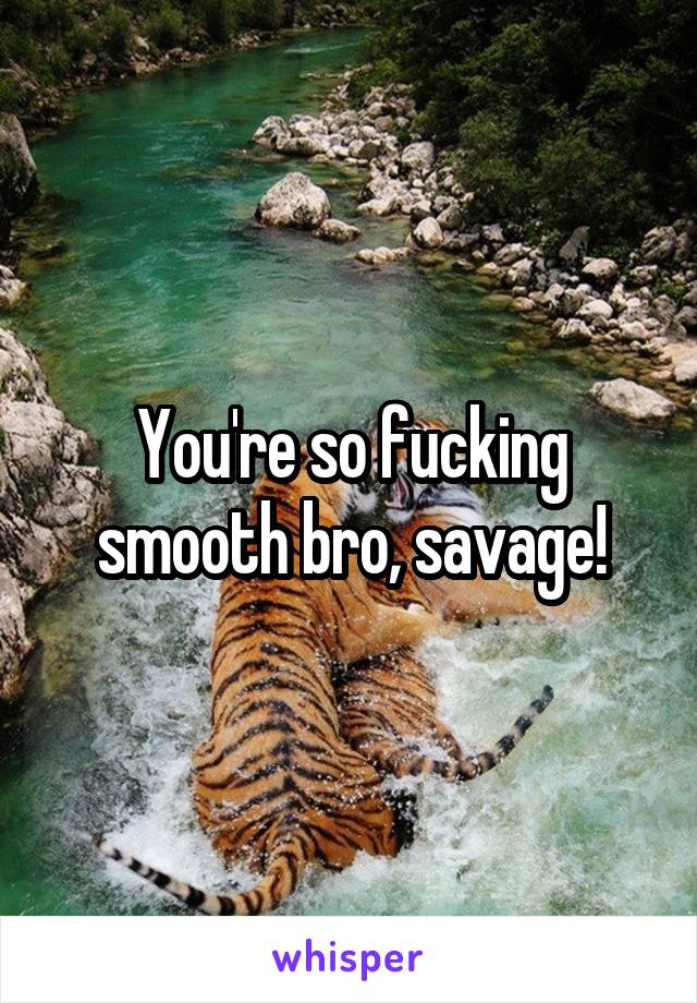 You're so fucking smooth bro, savage!