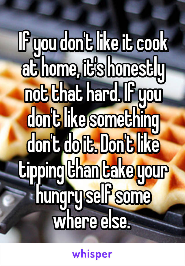 If you don't like it cook at home, it's honestly not that hard. If you don't like something don't do it. Don't like tipping than take your hungry self some where else. 