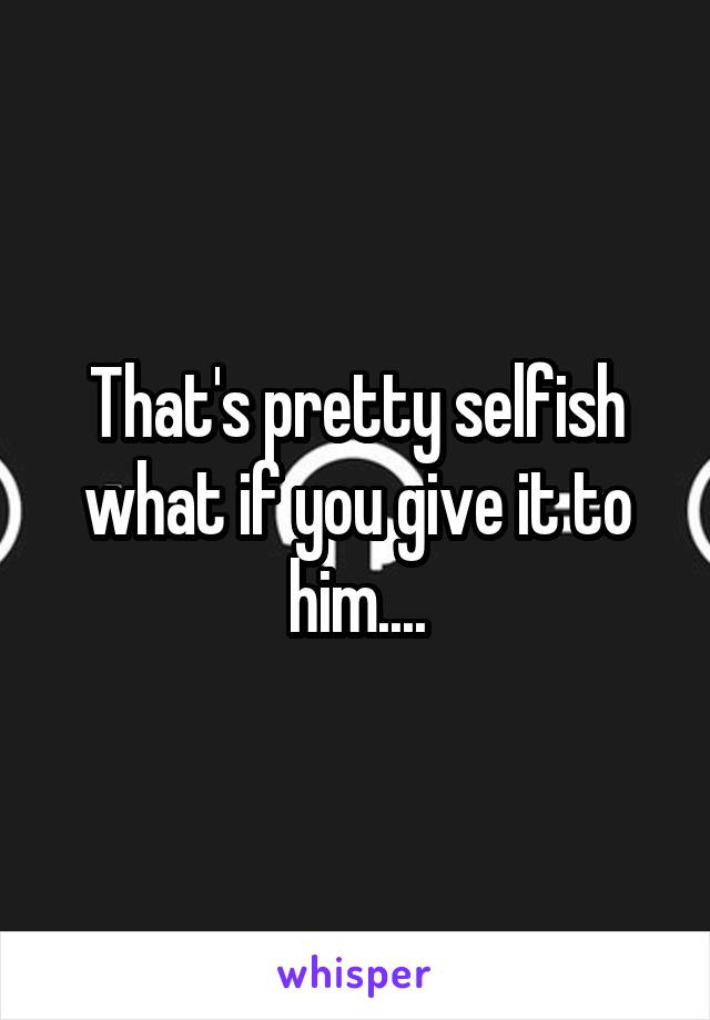 That's pretty selfish what if you give it to him....