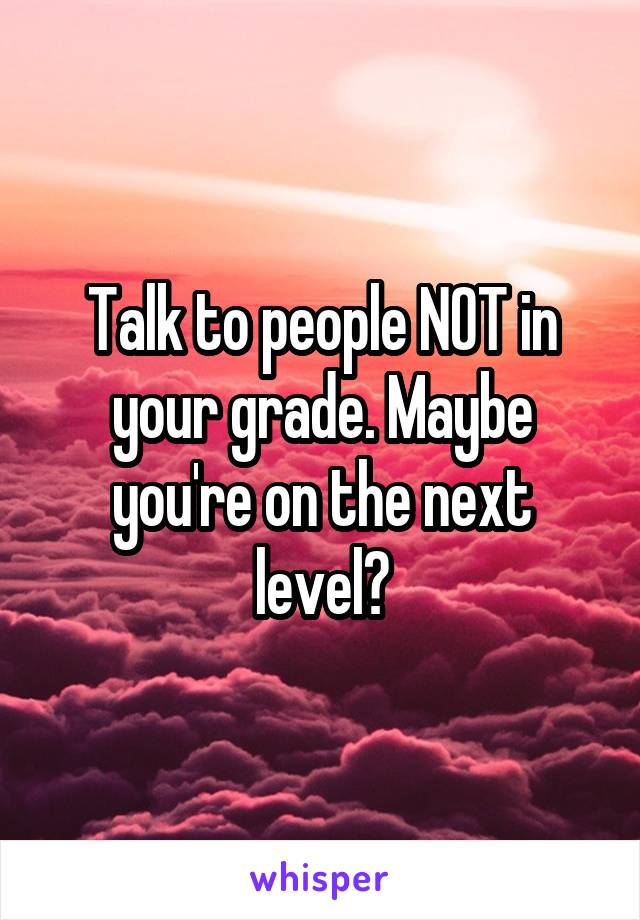 Talk to people NOT in your grade. Maybe you're on the next level?