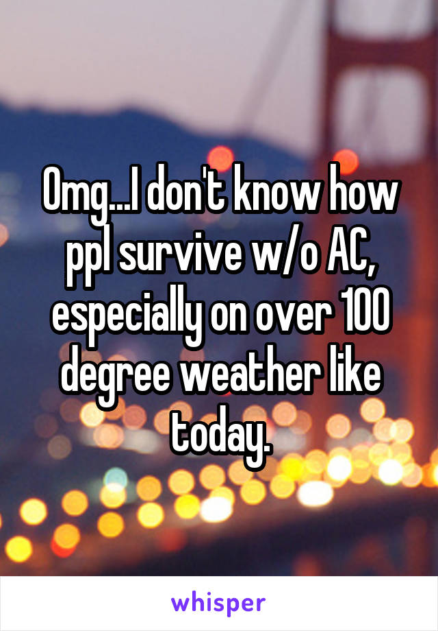 Omg...I don't know how ppl survive w/o AC, especially on over 100 degree weather like today.