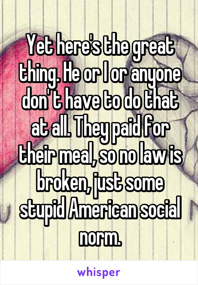 Yet here's the great thing. He or I or anyone don' t have to do that at all. They paid for their meal, so no law is broken, just some stupid American social norm.