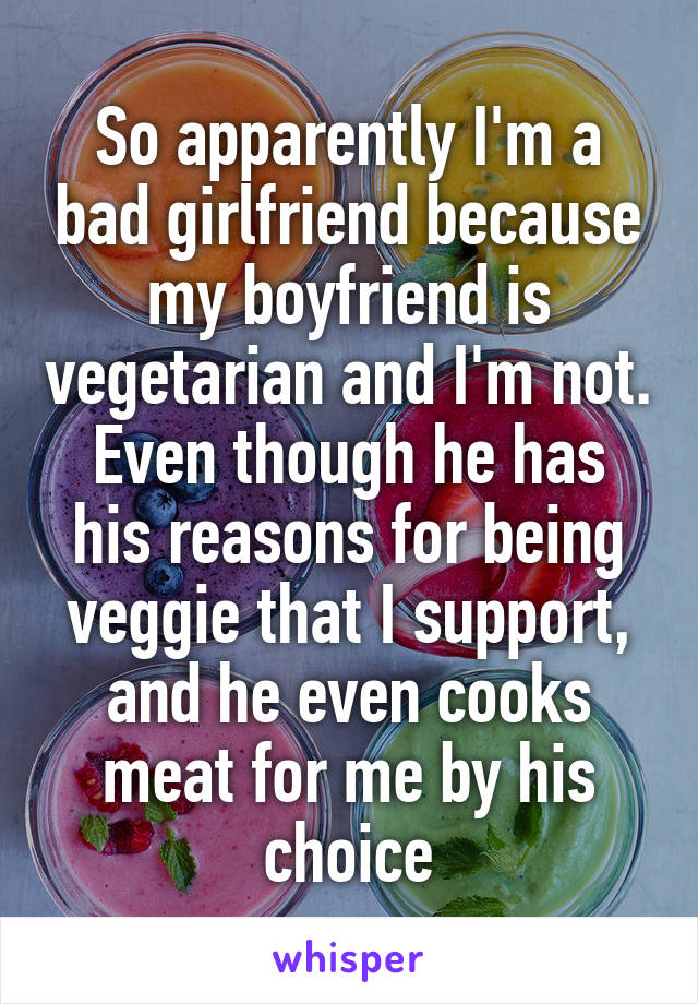 So apparently I'm a bad girlfriend because my boyfriend is vegetarian and I'm not.
Even though he has his reasons for being veggie that I support, and he even cooks meat for me by his choice