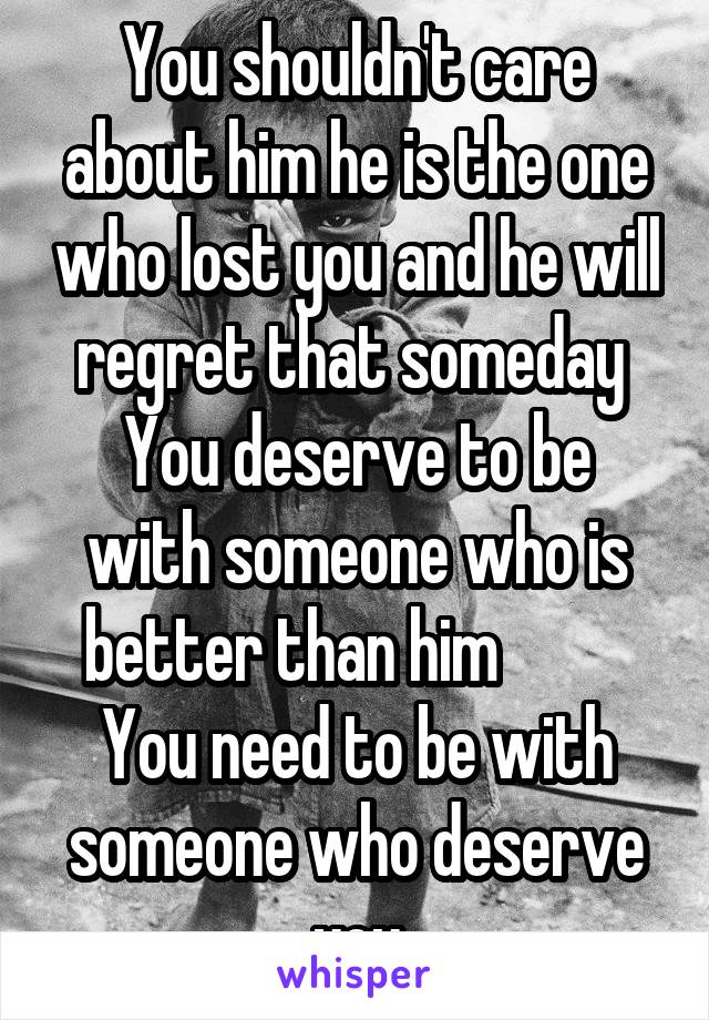 You shouldn't care about him he is the one who lost you and he will regret that someday 
You deserve to be with someone who is better than him           You need to be with someone who deserve you