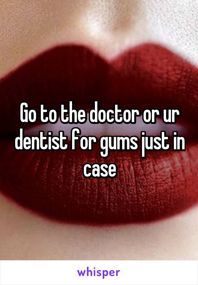 Go to the doctor or ur dentist for gums just in case