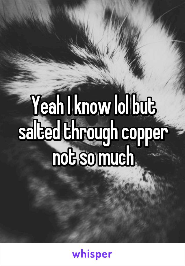 Yeah I know lol but salted through copper not so much