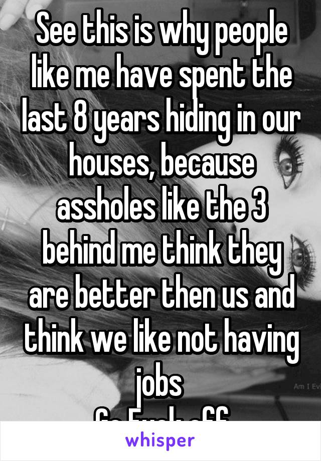 See this is why people like me have spent the last 8 years hiding in our houses, because assholes like the 3 behind me think they are better then us and think we like not having jobs 
Go Fuck off