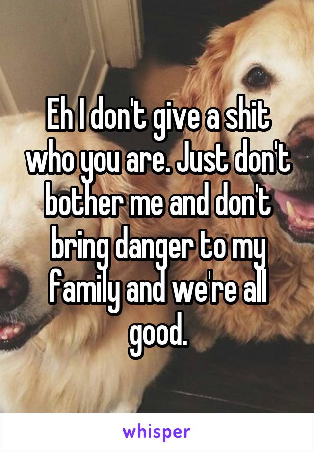 Eh I don't give a shit who you are. Just don't bother me and don't bring danger to my family and we're all good.