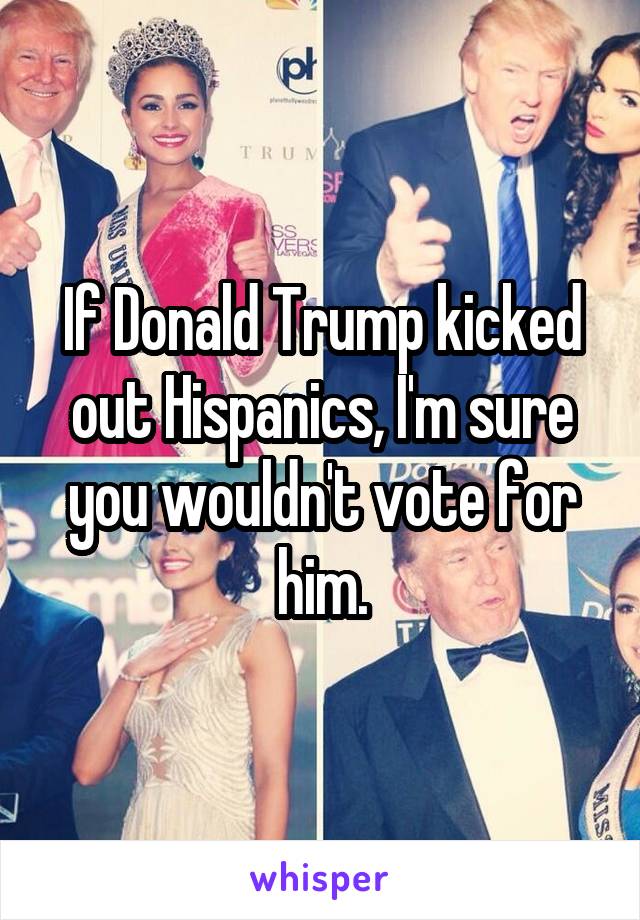 If Donald Trump kicked out Hispanics, I'm sure you wouldn't vote for him.