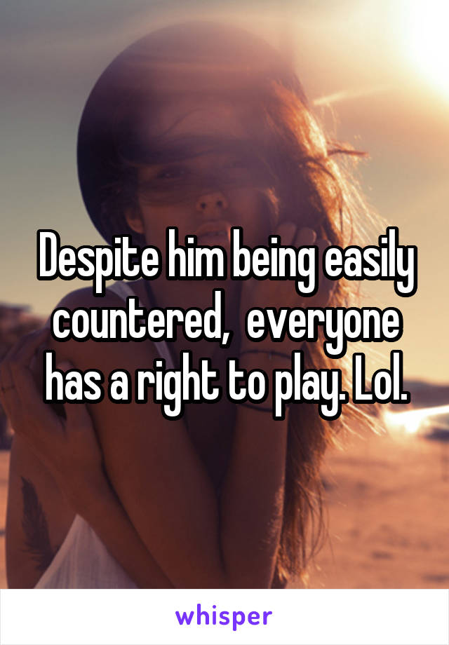 Despite him being easily countered,  everyone has a right to play. Lol.