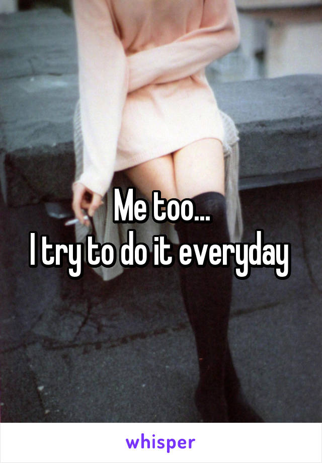 Me too...
I try to do it everyday 
