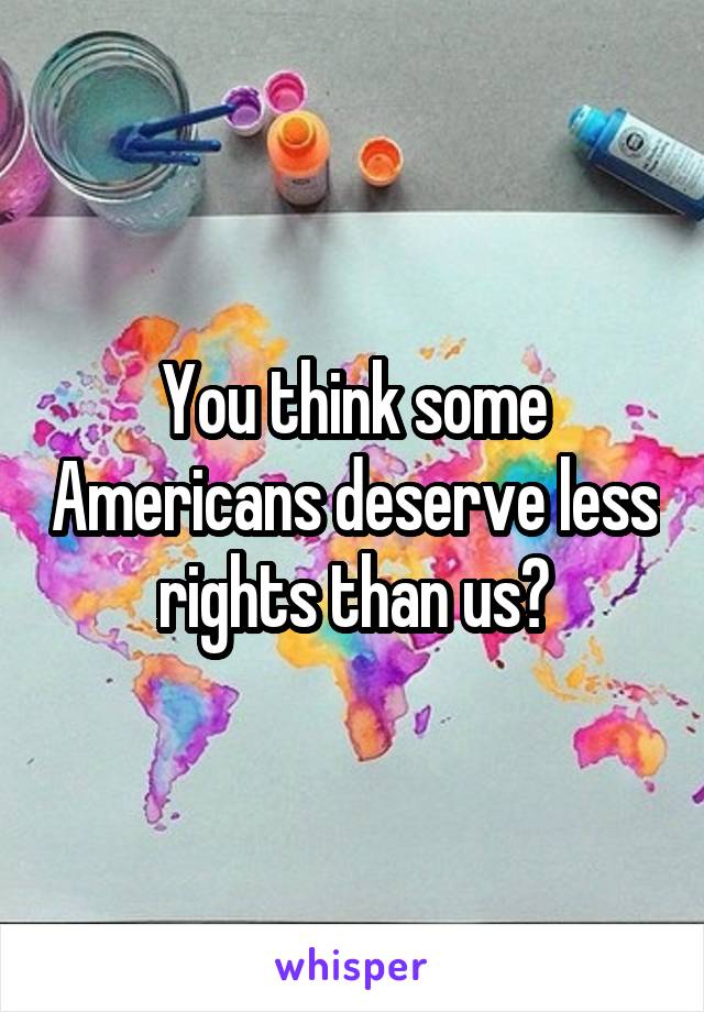 You think some Americans deserve less rights than us?