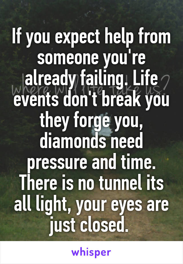 If you expect help from someone you're already failing. Life events don't break you they forge you, diamonds need pressure and time. There is no tunnel its all light, your eyes are just closed. 