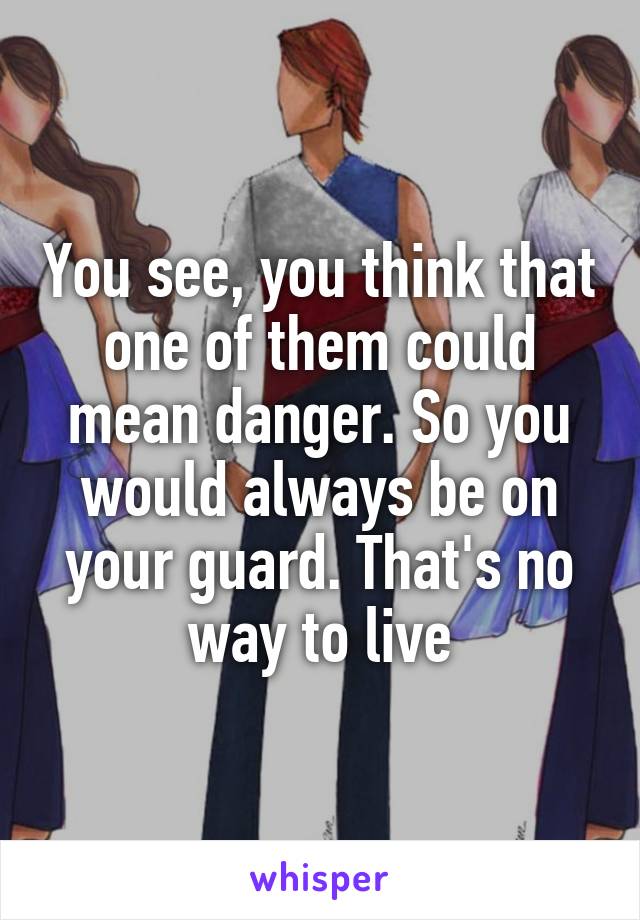 You see, you think that one of them could mean danger. So you would always be on your guard. That's no way to live