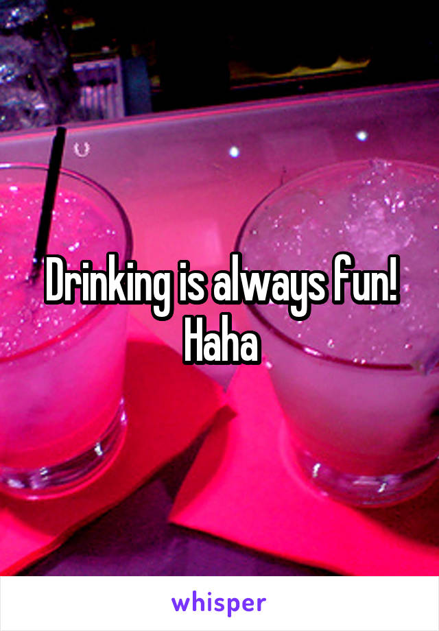 Drinking is always fun! Haha