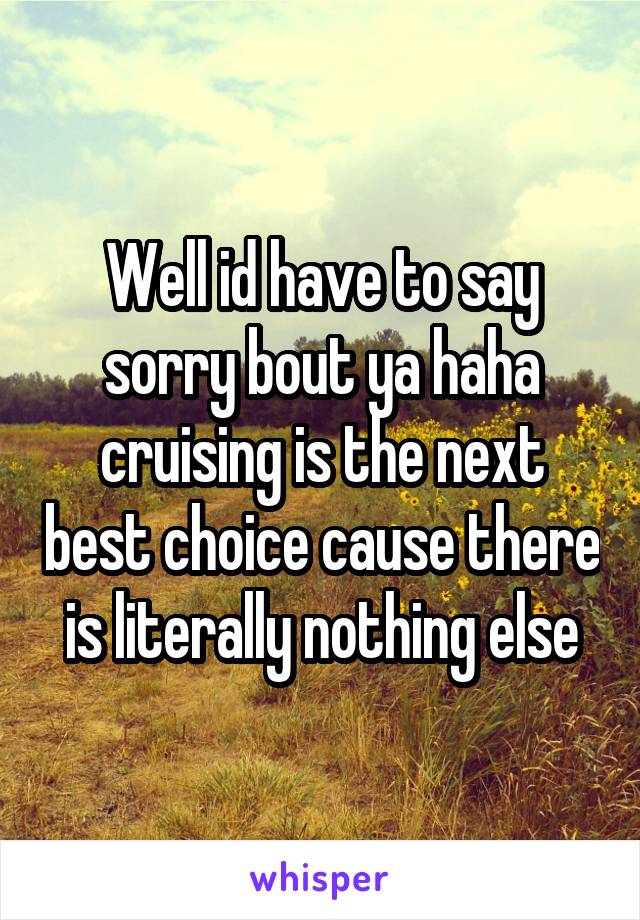 Well id have to say sorry bout ya haha cruising is the next best choice cause there is literally nothing else