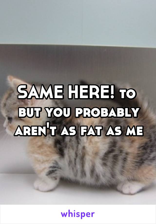 SAME HERE! to  but you probably aren't as fat as me