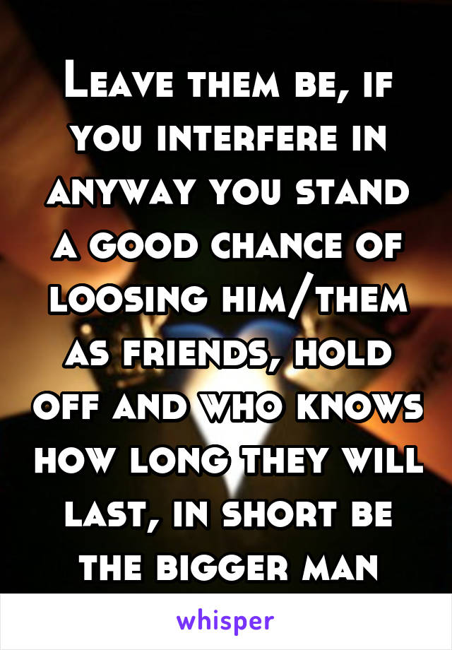 Leave them be, if you interfere in anyway you stand a good chance of loosing him/them as friends, hold off and who knows how long they will last, in short be the bigger man
