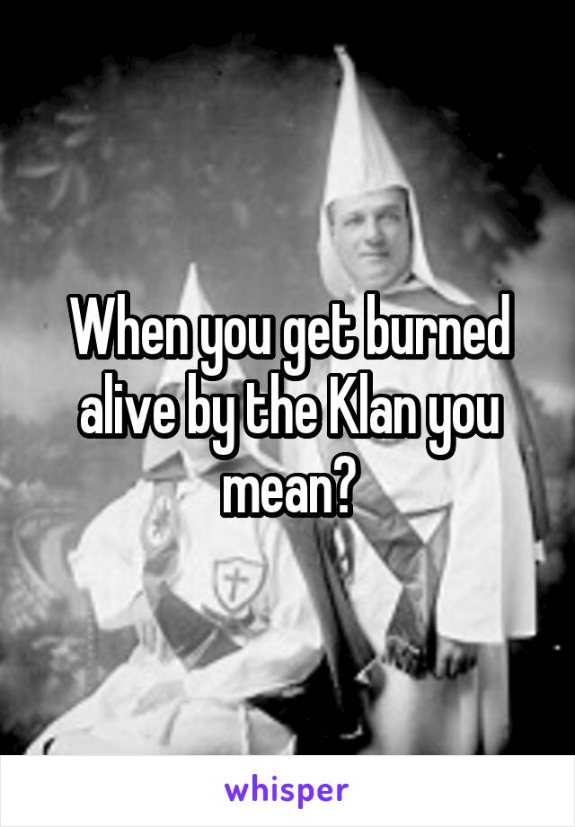 When you get burned alive by the Klan you mean?