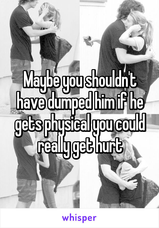 Maybe you shouldn't have dumped him if he gets physical you could really get hurt